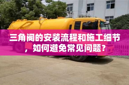 天津三角閥的安裝流程和施工細節，如何避免常見問題？