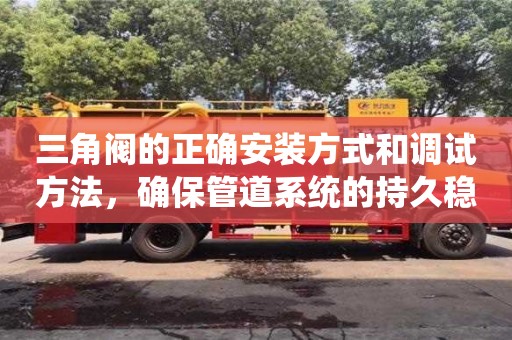 長沙三角閥的正確安裝方式和調試方法，確保管道系統的持久穩定