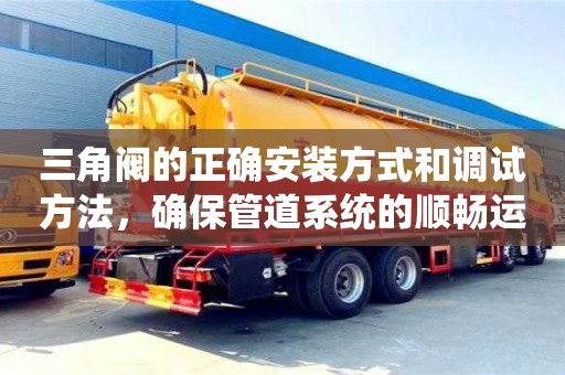 長沙三角閥的正確安裝方式和調試方法，確保管道系統的順暢運行