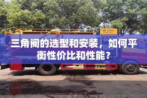深圳三角閥的選型和安裝，如何平衡性價比和性能？