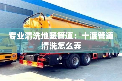 長沙專業清洗地暖管道：十渡管道清洗怎么弄