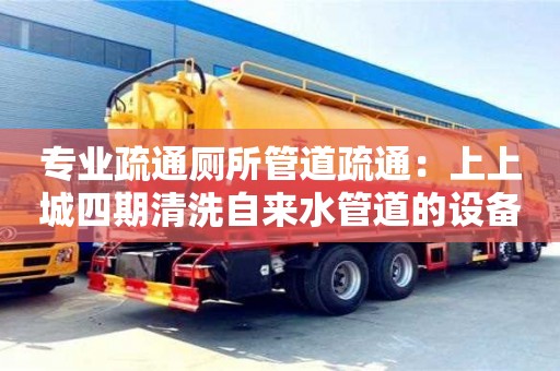 長沙專業疏通廁所管道疏通：上上城四期清洗自來水管道的設備