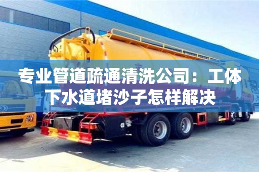 石家莊專業管道疏通清洗公司：工體下水道堵沙子怎樣解決