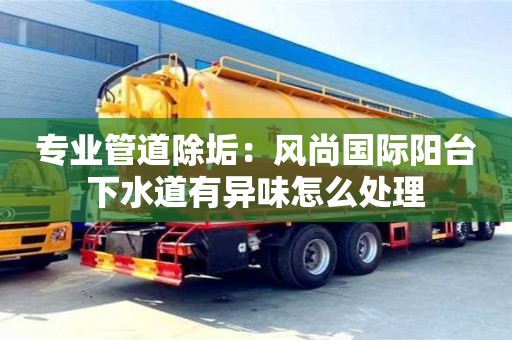 長沙專業(yè)管道除垢：風(fēng)尚國際陽臺(tái)下水道有異味怎么處理