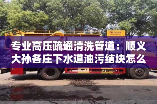 上海專業高壓疏通清洗管道：順義大孫各莊下水道油污結塊怎么清理
