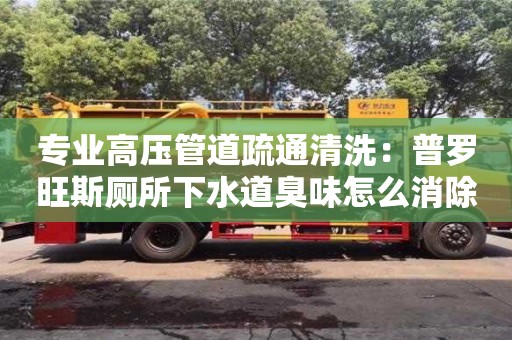 長沙專業高壓管道疏通清洗：普羅旺斯廁所下水道臭味怎么消除