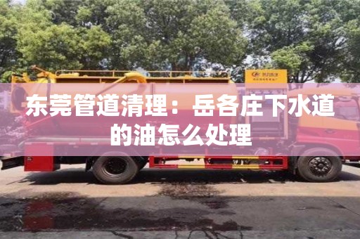 北京東莞管道清理：岳各莊下水道的油怎么處理