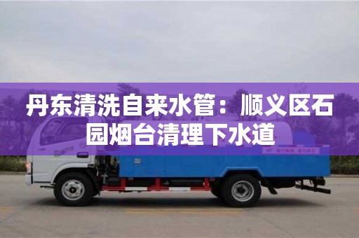 天津丹東清洗自來水管：順義區石園煙臺清理下水道