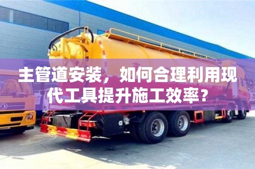 上海主管道安裝，如何合理利用現(xiàn)代工具提升施工效率？