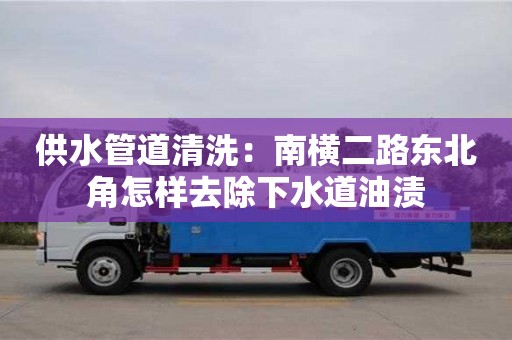 長(zhǎng)沙供水管道清洗：南橫二路東北角怎樣去除下水道油漬