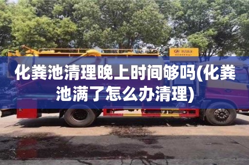 深圳化糞池清理晚上時間夠嗎(化糞池滿了怎么辦清理)