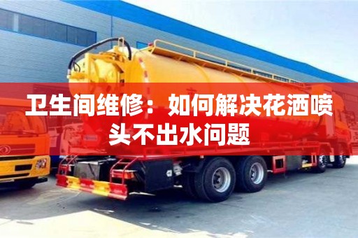 長沙衛生間維修：如何解決花灑噴頭不出水問題