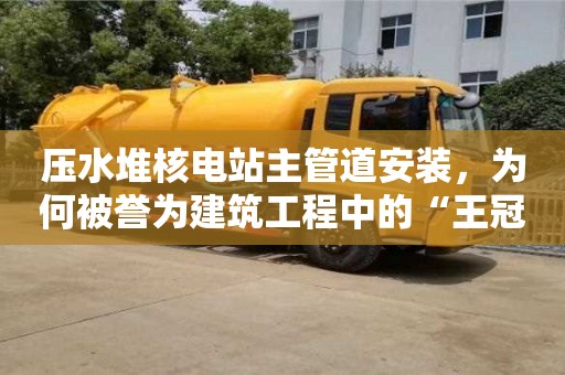 壓水堆核電站主管道安裝,為何被譽為建筑工程中的“王冠”? 壓水堆核電站主管道安裝,為何被譽為建筑工程中的“王冠”?