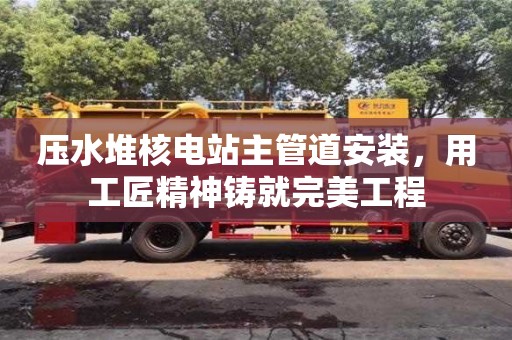 壓水堆核電站主管道安裝,用工匠精神鑄就完美工程 壓水堆核電站主管道安裝,用工匠精神鑄就完美工程
