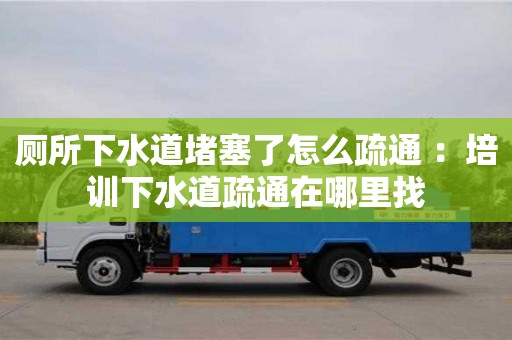 長沙廁所下水道堵塞了怎么疏通 ：培訓下水道疏通在哪里找