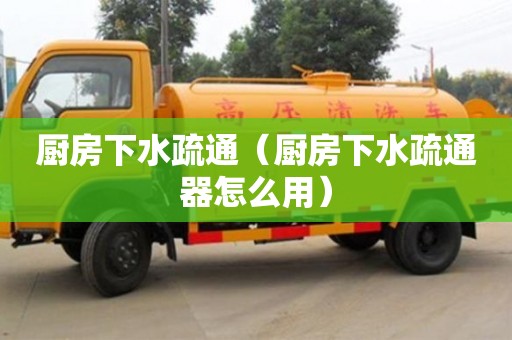 長(zhǎng)沙廚房下水疏通（廚房下水疏通器怎么用）