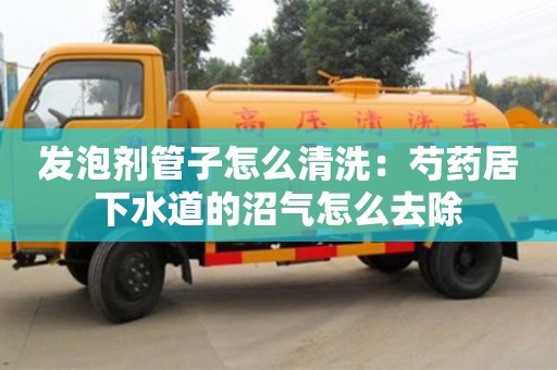 天津發泡劑管子怎么清洗：芍藥居下水道的沼氣怎么去除