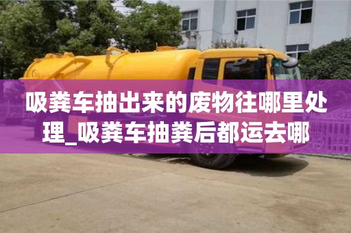 吸糞車抽出來的廢物往哪里處理_吸糞車抽糞后都運去哪