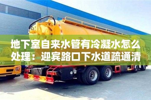 天津地下室自來水管有冷凝水怎么處理：迎賓路口下水道疏通清理合同