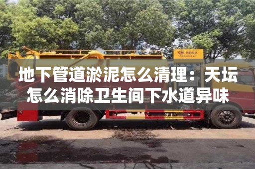 太原地下管道淤泥怎么清理：天壇怎么消除衛(wèi)生間下水道異味