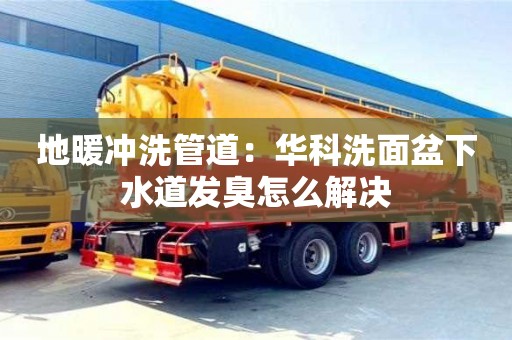 天津地暖沖洗管道：華科洗面盆下水道發臭怎么解決