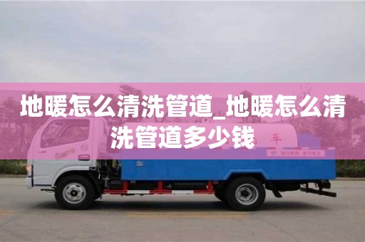 福州地暖怎么清洗管道_地暖怎么清洗管道多少錢