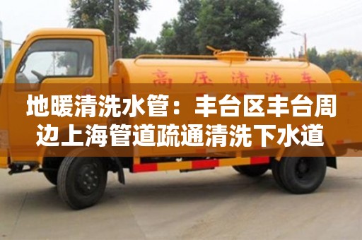 長沙地暖清洗水管：豐臺區豐臺周邊上海管道疏通清洗下水道