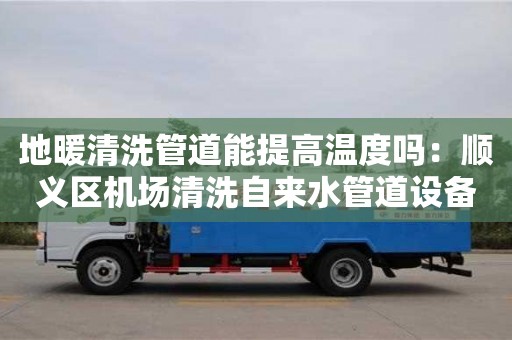 長沙地暖清洗管道能提高溫度嗎：順義區機場清洗自來水管道設備多少錢