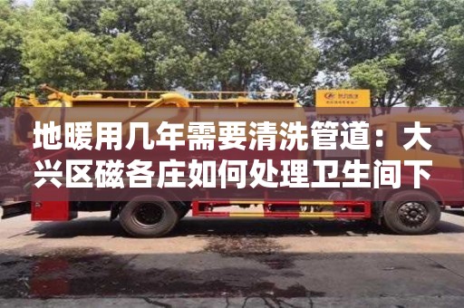 長沙地暖用幾年需要清洗管道：大興區磁各莊如何處理衛生間下水道臭味