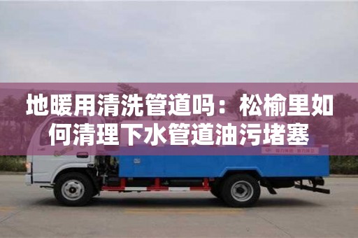 長沙地暖用清洗管道嗎：松榆里如何清理下水管道油污堵塞