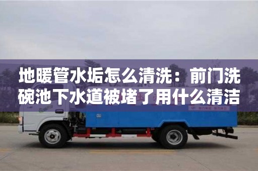 南京地暖管水垢怎么清洗：前門洗碗池下水道被堵了用什么清潔