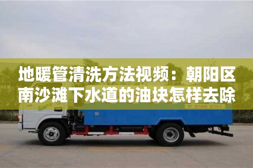 天津地暖管清洗方法視頻：朝陽區南沙灘下水道的油塊怎樣去除