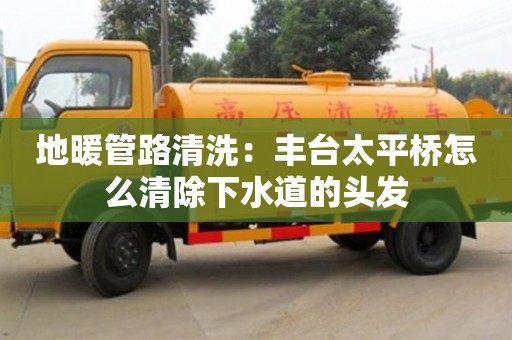 長沙地暖管路清洗：豐臺太平橋怎么清除下水道的頭發