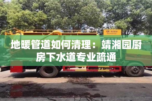 長沙地暖管道如何清理：靖湘園廚房下水道專業(yè)疏通