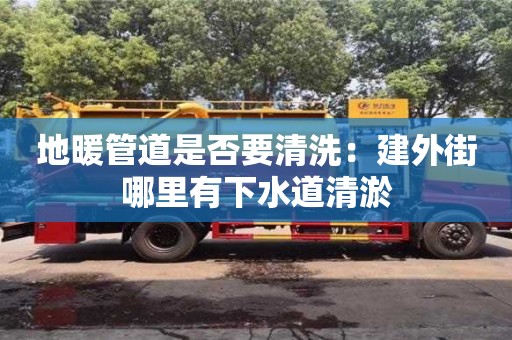 天津地暖管道是否要清洗：建外街哪里有下水道清淤