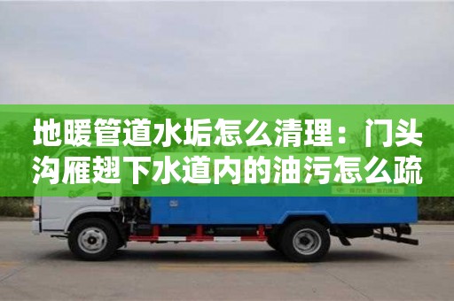 天津地暖管道水垢怎么清理：門頭溝雁翅下水道內的油污怎么疏通