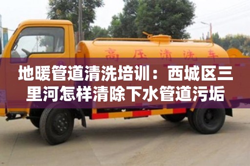 長沙地暖管道清洗培訓：西城區三里河怎樣清除下水管道污垢