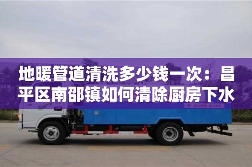 長沙地暖管道清洗多少錢一次：昌平區南邵鎮如何清除廚房下水道