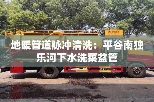 長沙地暖管道脈沖清洗：平谷南獨樂河下水洗菜盆管