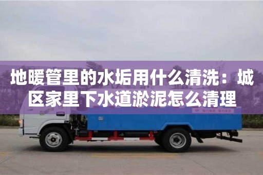 天津地暖管里的水垢用什么清洗：城區家里下水道淤泥怎么清理