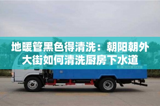 長沙地暖管黑色得清洗：朝陽朝外大街如何清洗廚房下水道