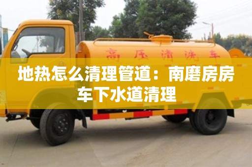 太原地熱怎么清理管道：南磨房房車下水道清理