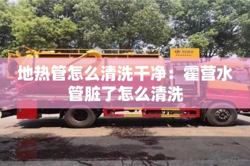 太原地熱管怎么清洗干凈：霍營水管臟了怎么清洗