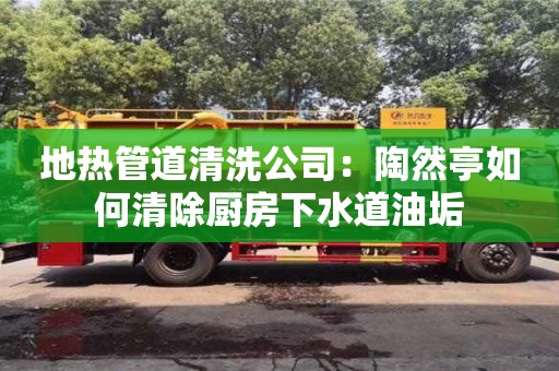長沙地熱管道清洗公司：陶然亭如何清除廚房下水道油垢