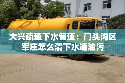 大興疏通下水管道：門頭溝區(qū)軍莊怎么清下水道油污