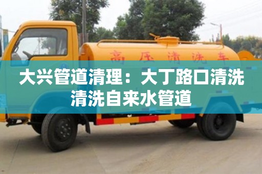 深圳大興管道清理：大丁路口清洗清洗自來水管道