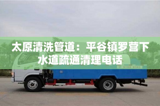 太原清洗管道：平谷鎮羅營下水道疏通清理電話
