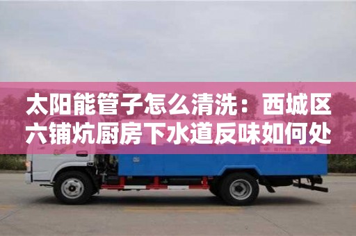 西安太陽能管子怎么清洗：西城區六鋪炕廚房下水道反味如何處理