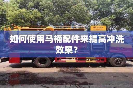 長沙如何使用馬桶配件來提高沖洗效果？