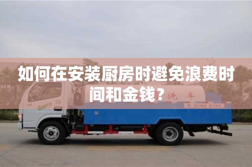 長沙如何在安裝廚房時避免浪費時間和金錢？